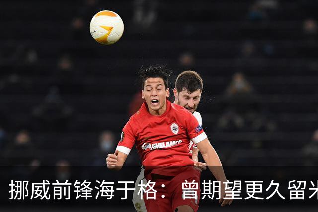 挪威前锋海于格：曾期望更久留米兰，愿重返红黑军团