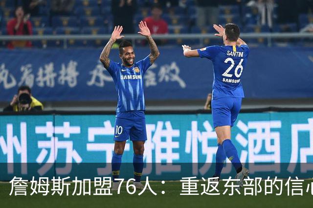 詹姆斯加盟76人：重返东部的信心与决心